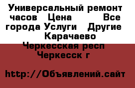 Универсальный ремонт часов › Цена ­ 100 - Все города Услуги » Другие   . Карачаево-Черкесская респ.,Черкесск г.